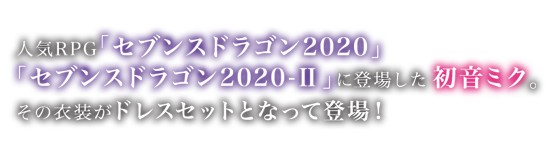 正統派RPG「セブンスドラゴン2020」「セブンスドラゴン2020-Ⅱ」に登場した初音ミク。
その衣装がドレスセットとなって登場！
