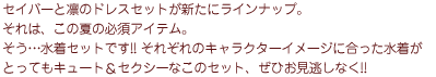 セイバーと凛のドレスセットが新たにラインナップ。それは、この夏の必須アイテム。
      そう…水着セットです!! それぞれのキャラクターイメージに合った水着がとってもキュート＆セクシーなこのセット、ぜひお見逃しなく!!