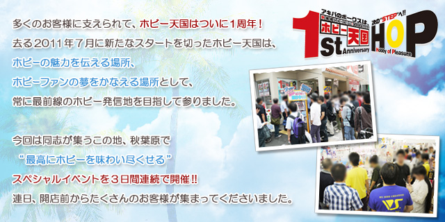 多くのお客様に支えられて、ホビー天国はついに１周年！
去る2011年7月に新たなスタートを切ったホビー天国は、
ホビーの魅力を伝える場所、ホビーファンの夢をかなえる場所として、
常に最前線のホビー発信地を目指して参りました。
今回は同志が集うこの地、秋葉原で “最高にホビーを味わい尽くせる”
スペシャルイベントを3日間連続で開催!!
連日、開店前からたくさんのお客様が集まってくださいました。