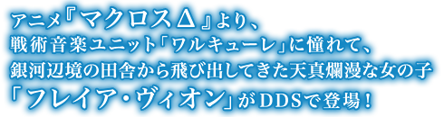 アニメ『マクロスΔ』より、戦術音楽ユニット「ワルキューレ」に憧れて、銀河辺境の田舎から飛び出してきた天真爛漫な女の子「フレイア・ヴィオン」がDDSで登場!