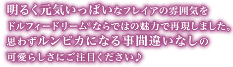 明るく元気いっぱいなフレイアの雰囲気をドルフィードリームならではの魅力で再現しました。思わずルンピカになる事間違いなしの可愛らしさにご注目ください♪