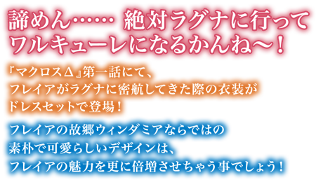 「諦めん……絶対ラグナに行ってワルキューレになるかんね～！」『マクロス&Delta;』第一話にて、フレイアがラグナに密航してきた際の衣装がドレスセットで登場！
フレイアの故郷ウィンダミアならではの素朴で可愛らしいデザインは、フレイアの魅力を更に倍増させちゃう事でしょう！
そんなとってもごりごりなドレスセットを是非フレイアとセットで♪