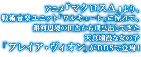 アニメ『マクロス&Delta;』より、戦術音楽ユニット「ワルキューレ」に憧れて、銀河辺境の田舎から飛び出してきた天真爛漫な女の子「フレイア・ヴィオン」がDDSで登場！