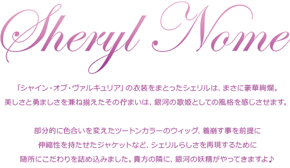 「シャイン・オブ・ヴァルキュリア」の衣装をまとったシェリルは、まさに豪華絢爛。
美しさと勇ましさを兼ね揃えたその佇まいは、銀河の歌姫としての風格を感じさせます。部分的に色合いを変えたツートンカラーのウィッグ、着崩す事を前提に伸縮性を持たせたジャケットなど、シェリルらしさを再現するために随所にこだわりを詰め込みました。貴方の隣に、銀河の妖精がやってきますよ♪