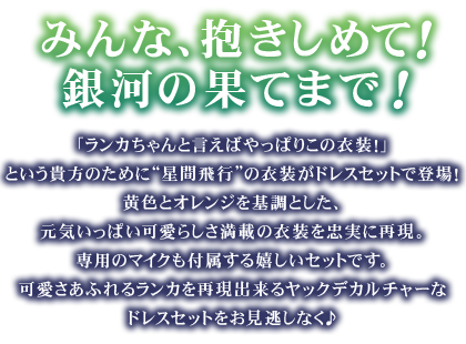 「ランカちゃんと言えばやっぱりこの衣装！」という貴方のために“星間飛行”の衣装がドレスセットで登場！
黄色とオレンジを基調とした、元気いっぱい可愛らしさ満載の衣装を忠実に再現。専用のマイクも付属する嬉しいセットです。可愛さあふれるランカを再現出来るヤックデカルチャーなドレスセットをお見逃しなく♪