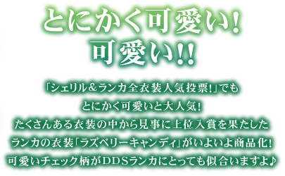 とにかく可愛い! 可愛い!!
「シェリル&ランカ全衣装人気投票!」でもとにかく可愛いと大人気! たくさんある衣装の中から見事に上位入賞を果たしたランカの衣装「ラズベリーキャンディ」がいよいよ商品化!
可愛いチェック柄がDDSランカにとっても似合いますよ♪