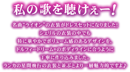 私の歌を聴けぇーー！名曲“ライオン”の衣装がドレスセットになりました！
シェリルの衣装の中でも特に華やかでボリューム感のあるデザインを、ドルフィードリーム(R)のボディラインに合うように丁寧に作り込みました。ランカの星間飛行の衣装と並ぶとより一層魅力的ですよ♪