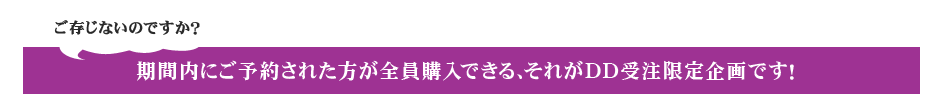 ご存じないのですか? 期間内にご予約された方が全員購入できる、それがDD受注限定企画です!