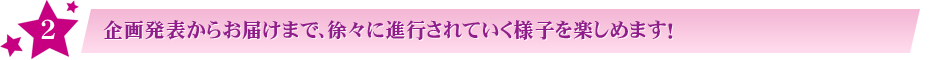 2:企画発表からお届けまで、徐々に進行されていく様子を楽しめます!