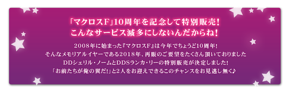 2008年に始まった『マクロスF』は今年でちょうど10周年!そんなメモリアルイヤーである2018年、再販のご要望をたくさん頂いておりましたDDシェリル・ノームとDDSランカ・リーの特別販売が決定しました!
「お前たちが俺の翼だ!」と2人をお迎えできるこのチャンスをお見逃し無く♪